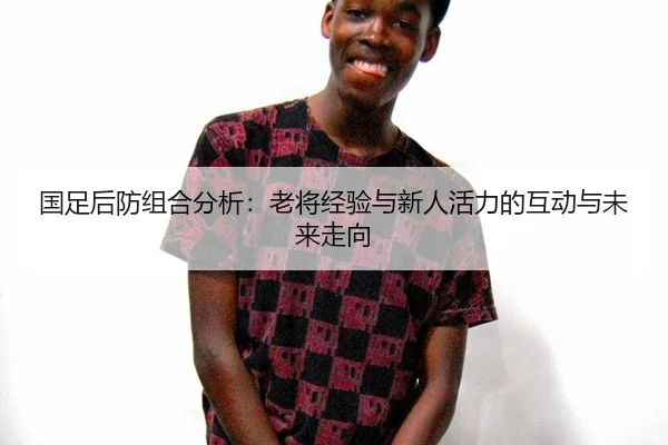 国足后防组合分析：老将经验与新人活力的互动与未来走向