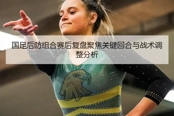 国足后防组合赛后复盘聚焦关键回合与战术调整分析